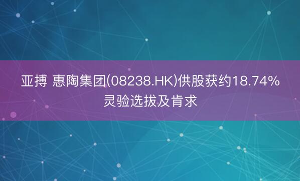 亚搏 惠陶集团(08238.HK)供股获约18.74%灵验选拔及肯求