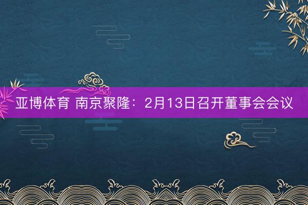 亚博体育 南京聚隆:2月13日召开董事会会议