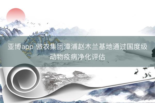 亚博app 傲农集团漳浦赵木兰基地通过国度级动物疫病净化评估