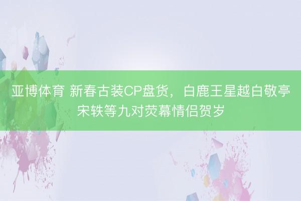 亚博体育 新春古装CP盘货，白鹿王星越白敬亭宋轶等九对荧幕情侣贺岁
