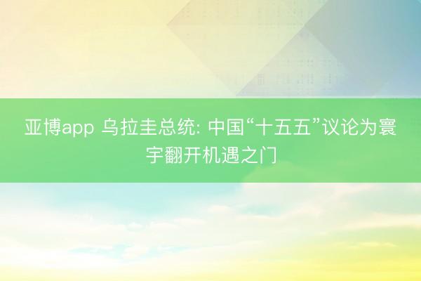 亚博app 乌拉圭总统: 中国“十五五”议论为寰宇翻开机遇之门