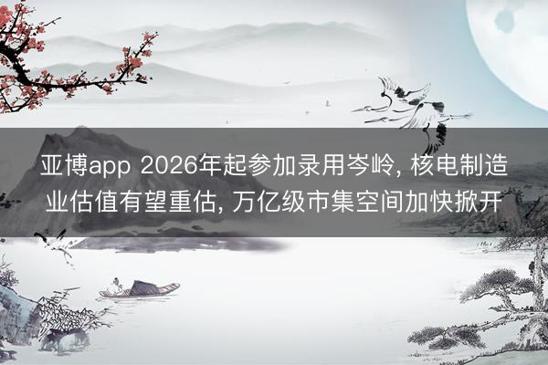 亚博app 2026年起参加录用岑岭, 核电制造业估值有望重估, 万亿级市集空间加快掀开