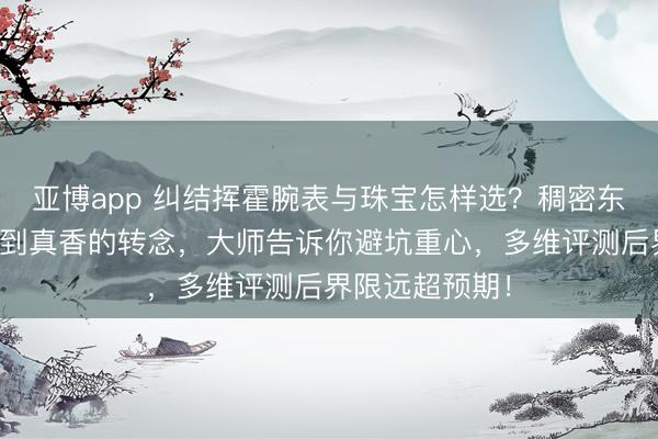 亚博app 纠结挥霍腕表与珠宝怎样选？稠密东说念主从质疑到真香的转念，大师告诉你避坑重心，多维评测后界限远超预期！