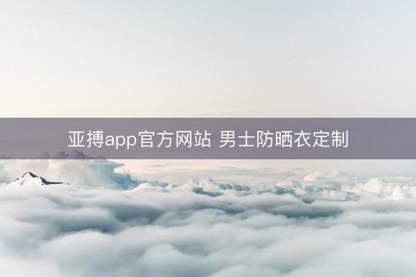 亚搏app官方网站 男士防晒衣定制