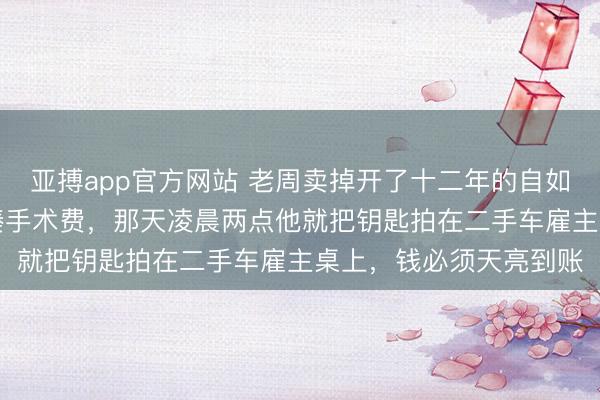 亚搏app官方网站 老周卖掉开了十二年的自如J6，只为给继女丫丫凑手术费，那天凌晨两点他就把钥匙拍在二手车雇主桌上，钱必须天亮到账