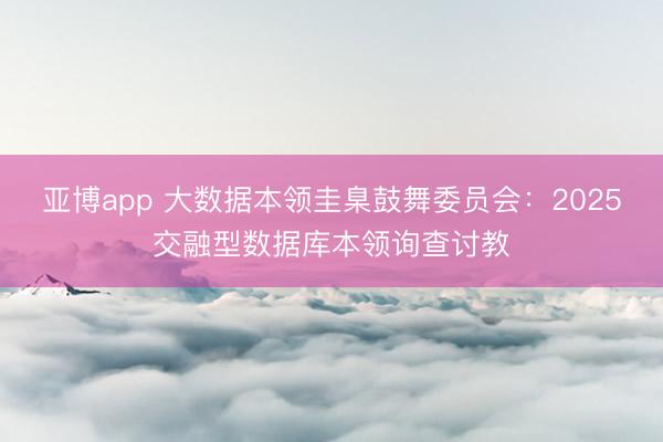 亚博app 大数据本领圭臬鼓舞委员会:2025交融型数据库本领询查讨教