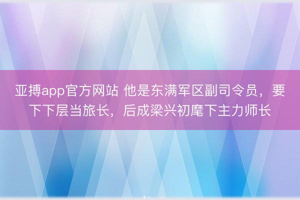 亚搏app官方网站 他是东满军区副司令员，要下下层当旅长，后成梁兴初麾下主力师长