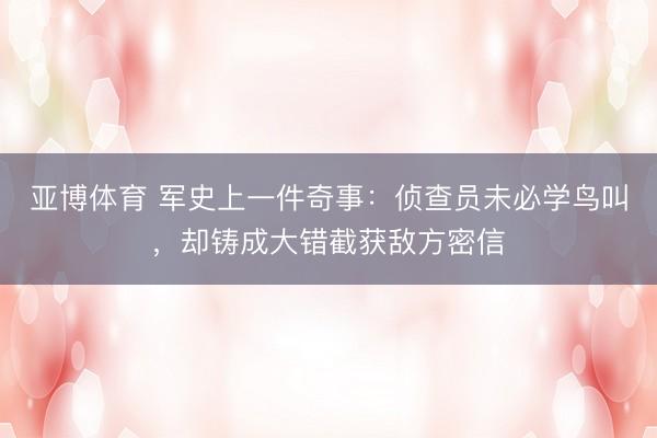 亚博体育 军史上一件奇事:侦查员未必学鸟叫,却铸成大错截获敌方密信