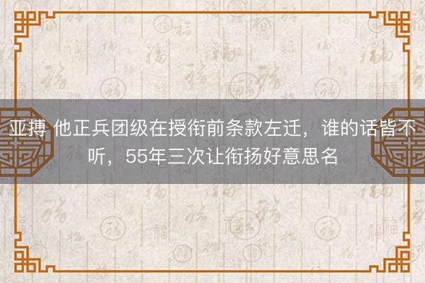亚搏 他正兵团级在授衔前条款左迁,谁的话皆不听,55年三次让衔扬好意思名