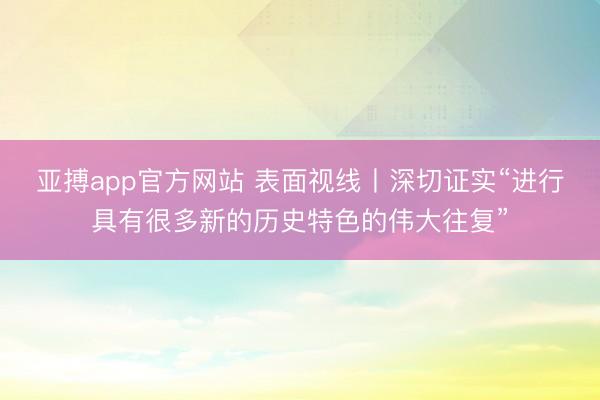 亚搏app官方网站 表面视线丨深切证实“进行具有很多新的历史特色的伟大往复”