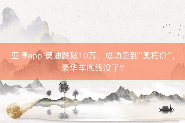 亚博app 奥迪跌破10万，成功卖到“奥拓价”，豪华车底线没了?