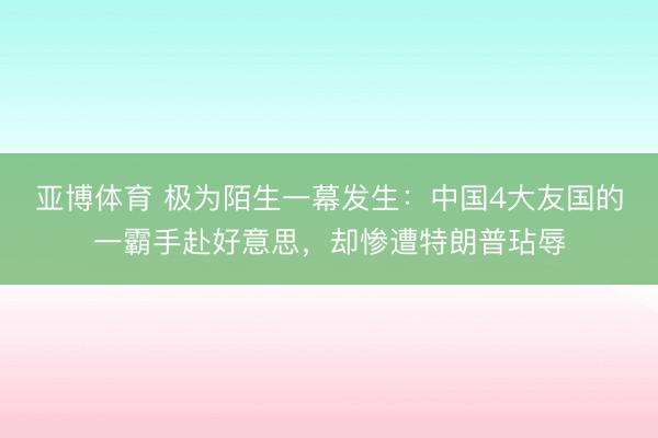 亚博体育 极为陌生一幕发生:中国4大友国的一霸手赴好意思,却惨遭特朗普玷辱