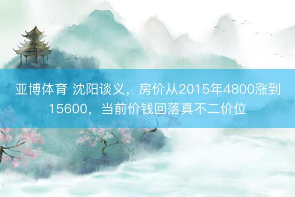 亚博体育 沈阳谈义，房价从2015年4800涨到15600，当前价钱回落真不二价位