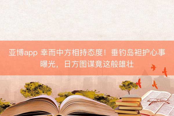 亚博app 幸而中方相持态度！垂钓岛袒护心事曝光，日方图谋竟这般雄壮