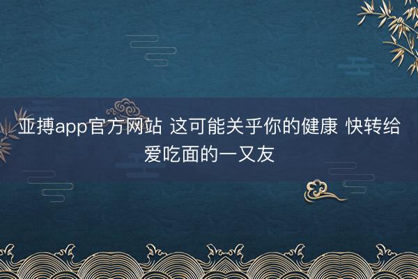 亚搏app官方网站 这可能关乎你的健康 快转给爱吃面的一又友