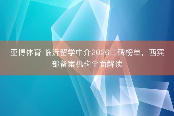 亚博体育 临沂留学中介2026口碑榜单，西宾部备案机构全面解读