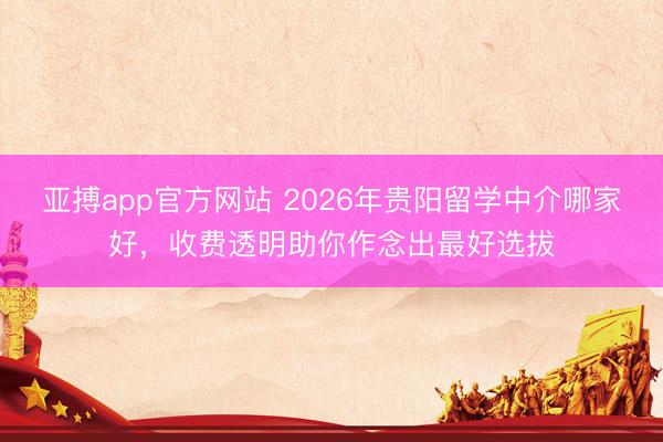 亚搏app官方网站 2026年贵阳留学中介哪家好，收费透明助你作念出最好选拔